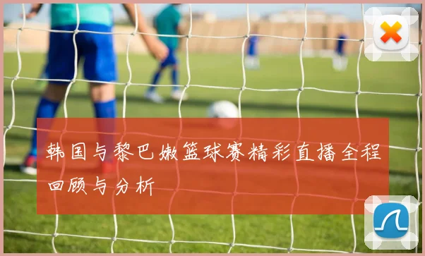 韩国与黎巴嫩篮球赛精彩直播全程回顾与分析