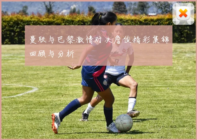 曼联与巴黎激情对决詹俊精彩集锦回顾与分析