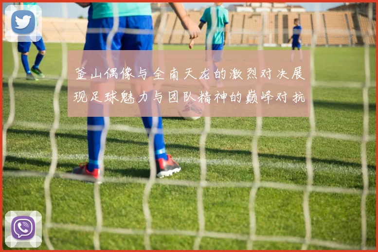 釜山偶像与全南天龙的激烈对决展现足球魅力与团队精神的巅峰对抗