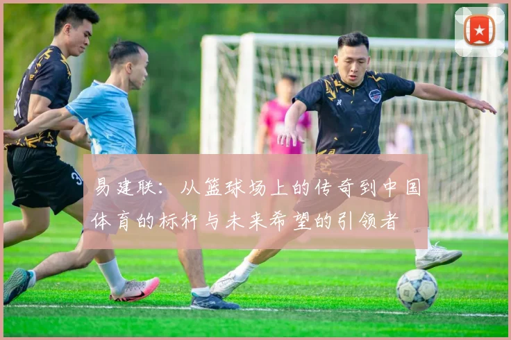 易建联：从篮球场上的传奇到中国体育的标杆与未来希望的引领者