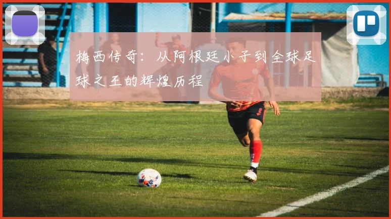 梅西传奇：从阿根廷小子到全球足球之王的辉煌历程
