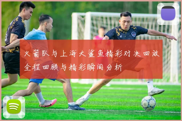 火箭队与上海大鲨鱼精彩对决回放全程回顾与精彩瞬间分析