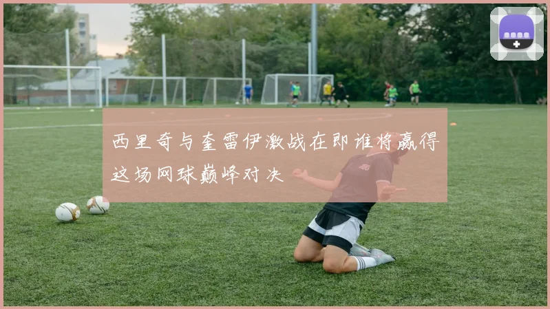 西里奇与奎雷伊激战在即谁将赢得这场网球巅峰对决