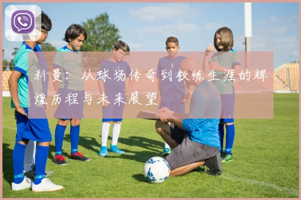 科曼：从球场传奇到教练生涯的辉煌历程与未来展望