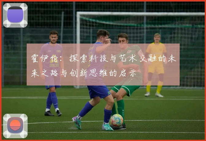 霍伊伦：探索科技与艺术交融的未来之路与创新思维的启示