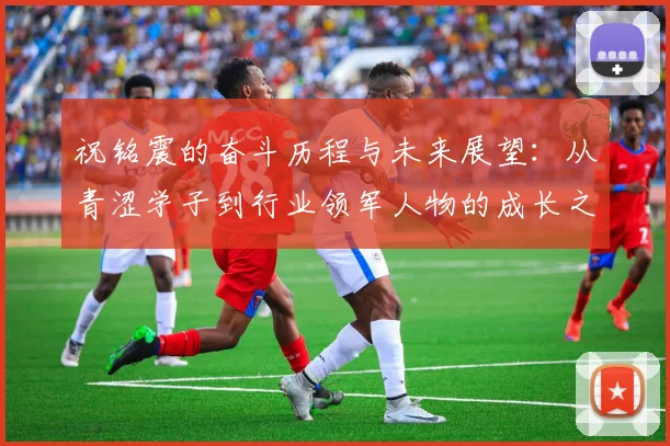祝铭震的奋斗历程与未来展望：从青涩学子到行业领军人物的成长之路