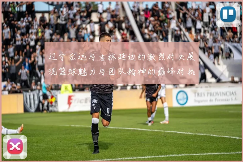 辽宁宏远与吉林延边的激烈对决展现篮球魅力与团队精神的巅峰对抗
