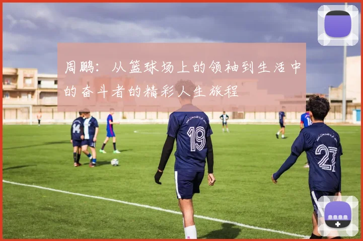 周鹏：从篮球场上的领袖到生活中的奋斗者的精彩人生旅程