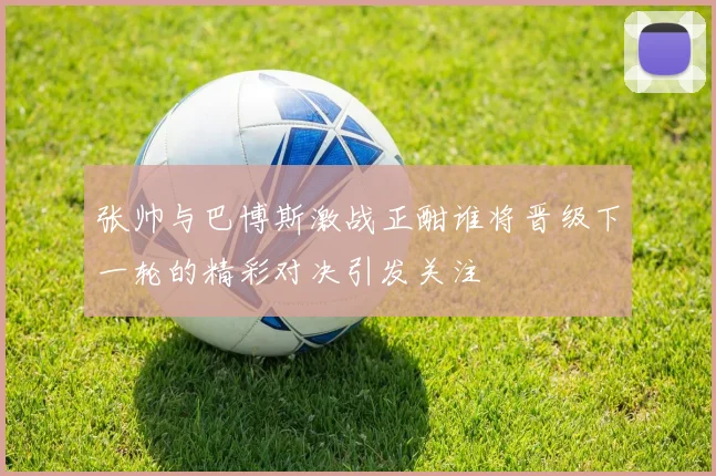 张帅与巴博斯激战正酣谁将晋级下一轮的精彩对决引发关注