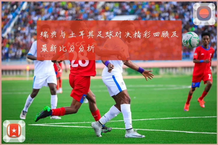瑞典与土耳其足球对决精彩回顾及最新比分分析