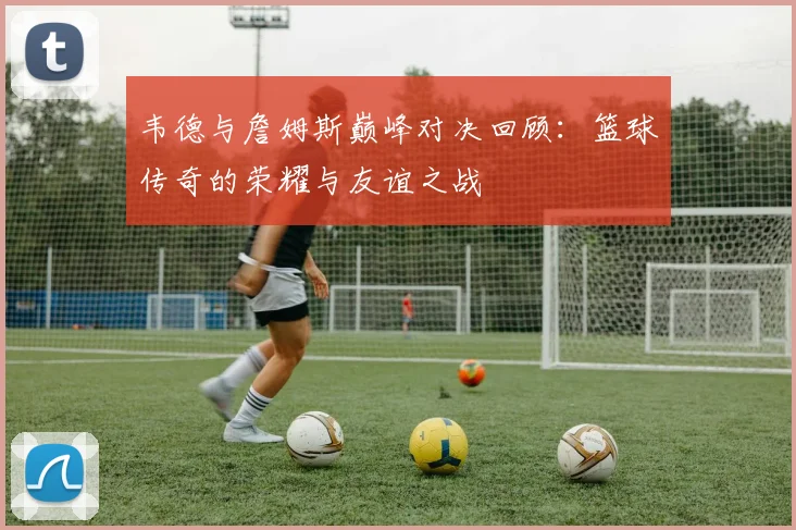 韦德与詹姆斯巅峰对决回顾：篮球传奇的荣耀与友谊之战