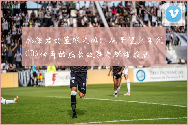 韩德君的篮球之路：从青涩少年到CBA传奇的成长故事与辉煌成就