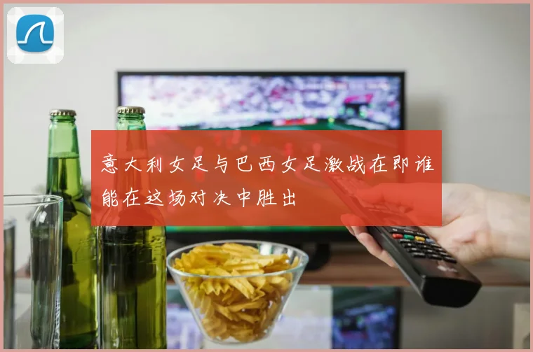 意大利女足与巴西女足激战在即谁能在这场对决中胜出