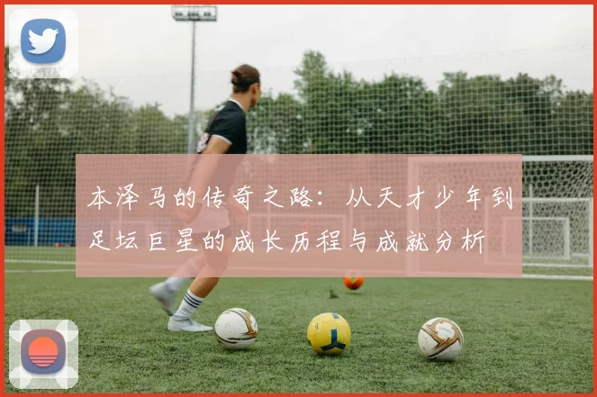 本泽马的传奇之路：从天才少年到足坛巨星的成长历程与成就分析