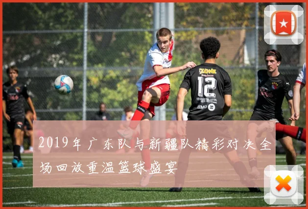 2019年广东队与新疆队精彩对决全场回放重温篮球盛宴