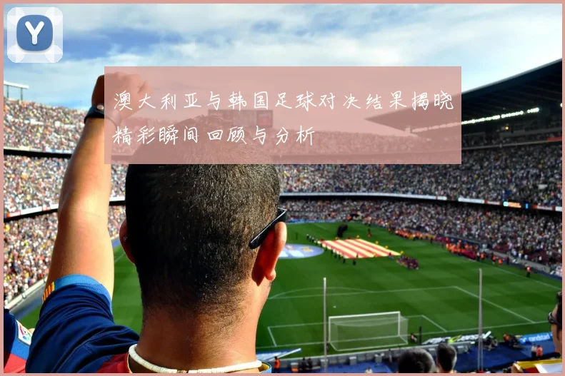 澳大利亚与韩国足球对决结果揭晓精彩瞬间回顾与分析
