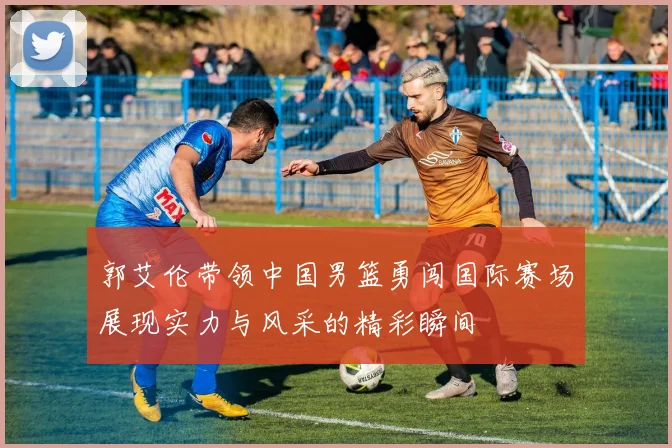 郭艾伦带领中国男篮勇闯国际赛场展现实力与风采的精彩瞬间