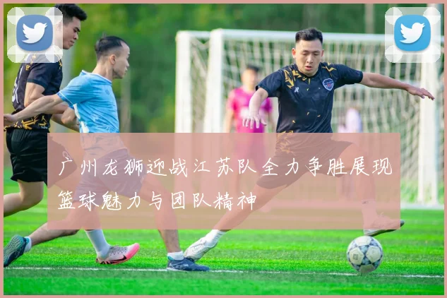 广州龙狮迎战江苏队全力争胜展现篮球魅力与团队精神