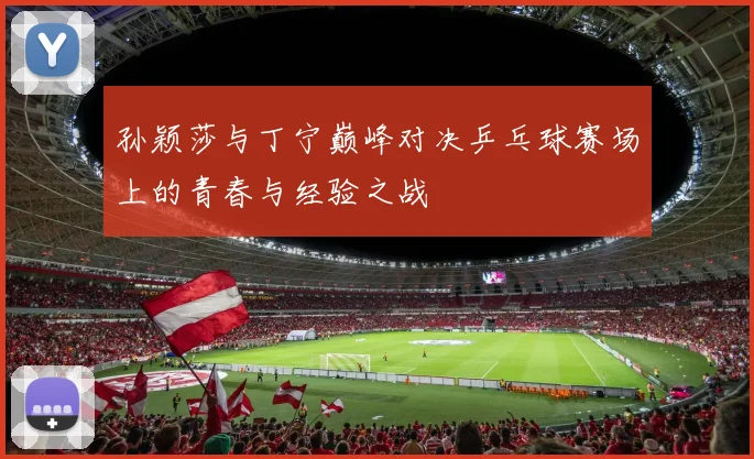 孙颖莎与丁宁巅峰对决乒乓球赛场上的青春与经验之战