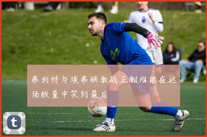 弗利特与埃弗顿激战正酣谁能在这场较量中笑到最后