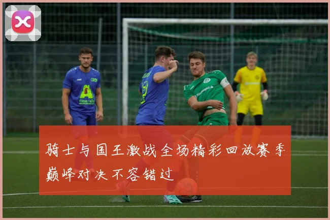 骑士与国王激战全场精彩回放赛季巅峰对决不容错过