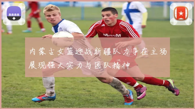内蒙古女篮迎战新疆队力争在主场展现强大实力与团队精神
